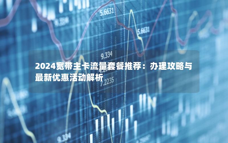 2024宽带主卡流量套餐推荐：办理攻略与最新优惠活动解析