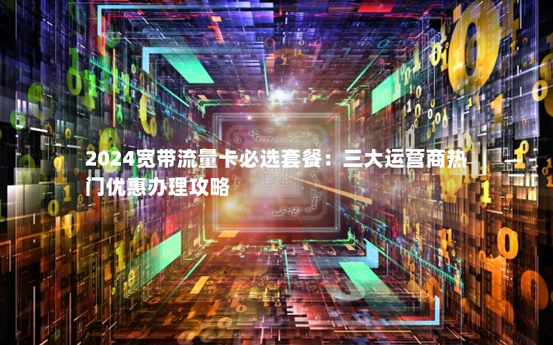 2024宽带流量卡必选套餐：三大运营商热门优惠办理攻略