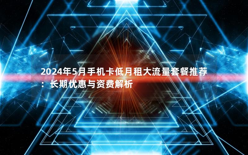 2024年5月手机卡低月租大流量套餐推荐：长期优惠与资费解析