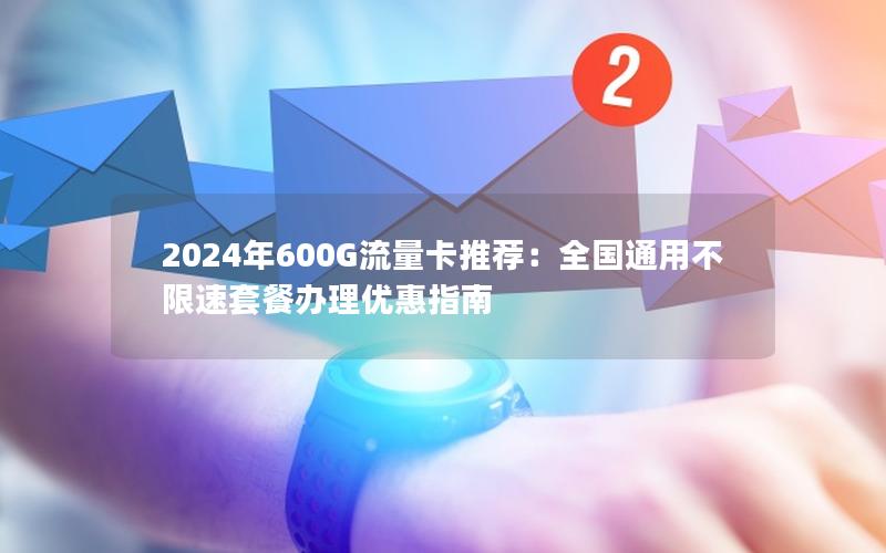 2024年600G流量卡推荐：全国通用不限速套餐办理优惠指南