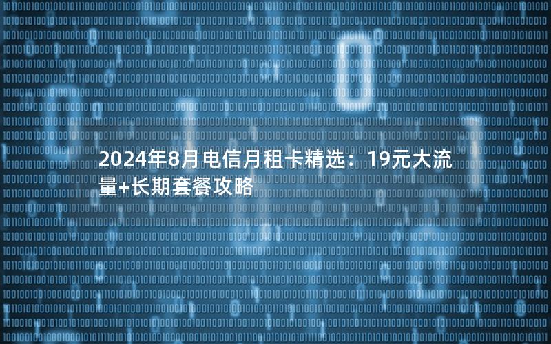 2024年8月电信月租卡精选：19元大流量+长期套餐攻略