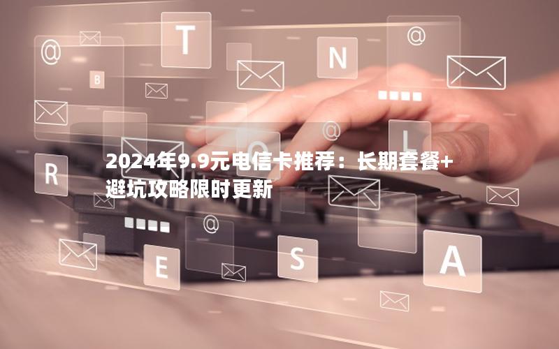 2024年9.9元电信卡推荐：长期套餐+避坑攻略限时更新