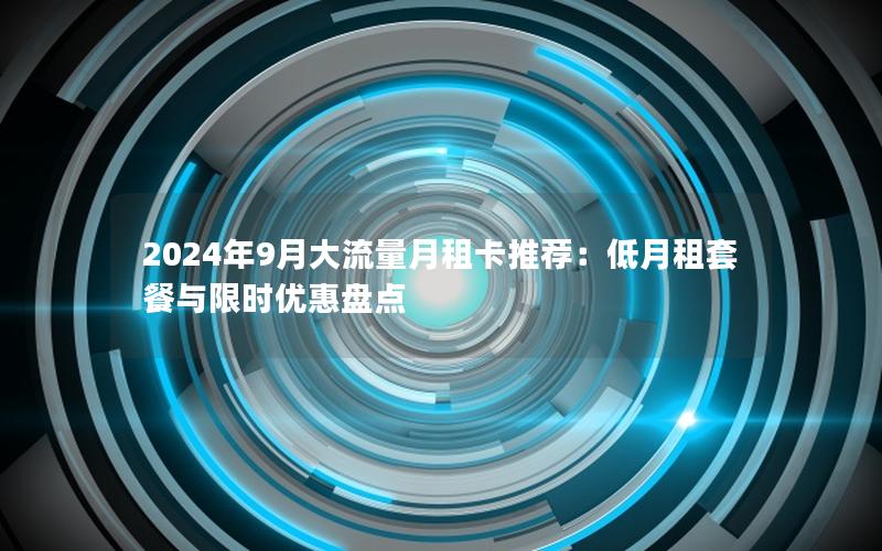 2024年9月大流量月租卡推荐：低月租套餐与限时优惠盘点