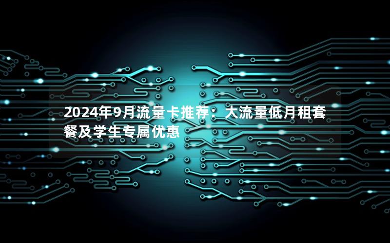 2024年9月流量卡推荐：大流量低月租套餐及学生专属优惠