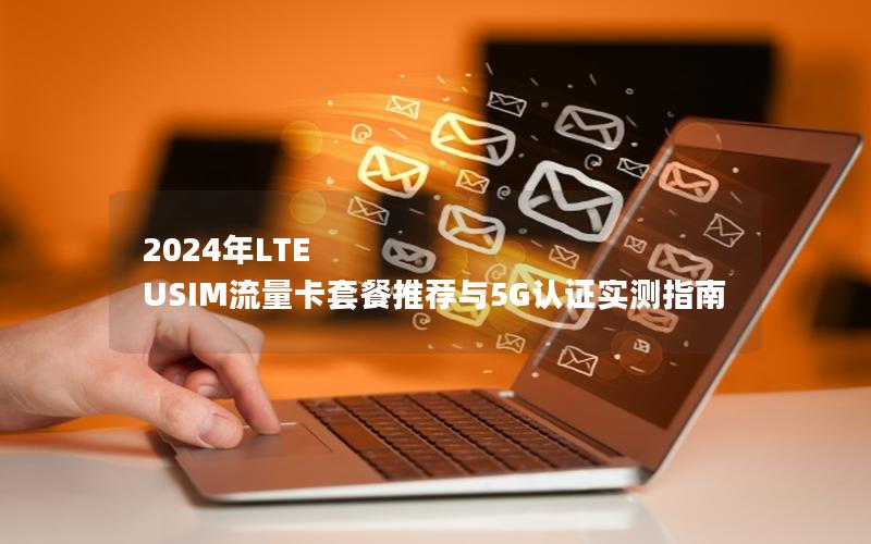 2024年LTE USIM流量卡套餐推荐与5G认证实测指南