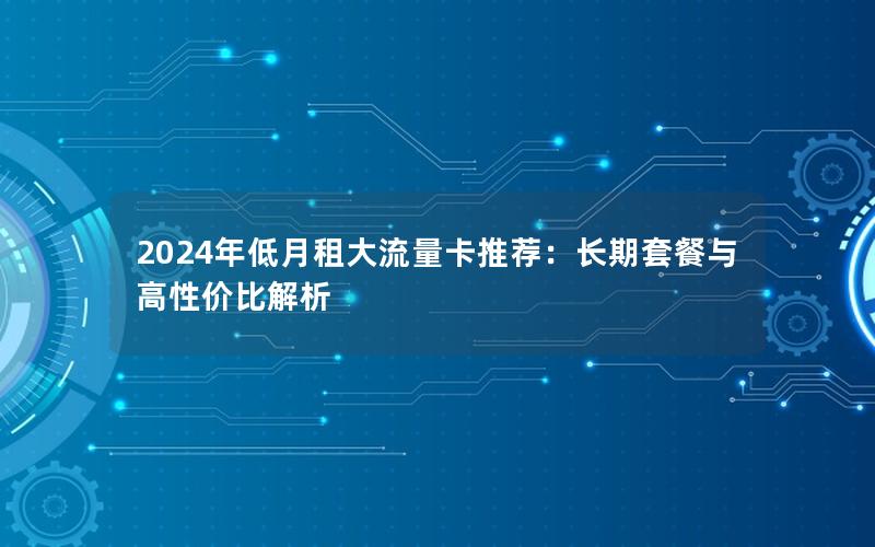 2024年低月租大流量卡推荐：长期套餐与高性价比解析