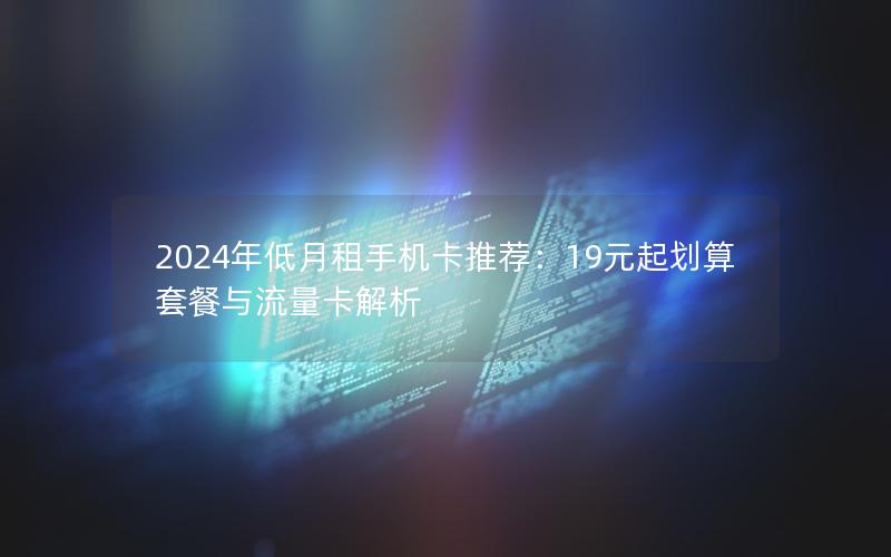 2024年低月租手机卡推荐：19元起划算套餐与流量卡解析