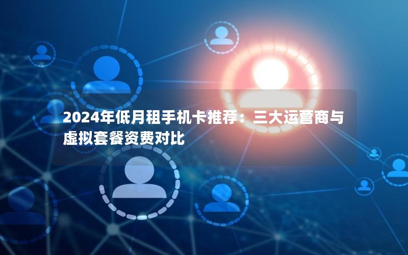 2024年低月租手机卡推荐：三大运营商与虚拟套餐资费对比