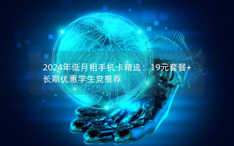 2024年低月租手机卡精选：19元套餐+长期优惠学生党推荐