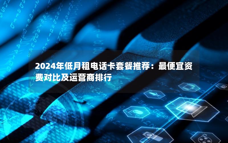 2024年低月租电话卡套餐推荐：最便宜资费对比及运营商排行