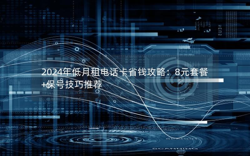 2024年低月租电话卡省钱攻略：8元套餐+保号技巧推荐