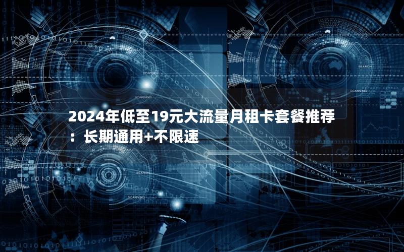 2024年低至19元大流量月租卡套餐推荐：长期通用+不限速