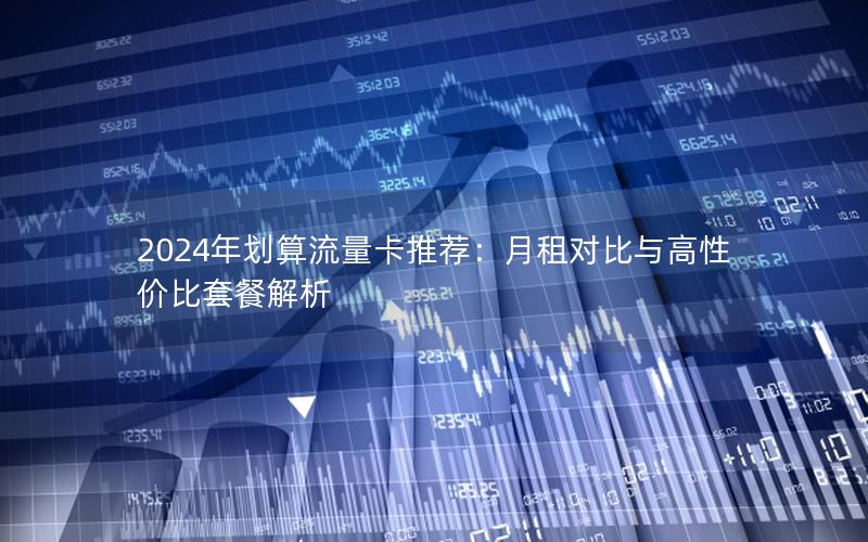 2024年划算流量卡推荐：月租对比与高性价比套餐解析