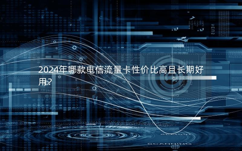 2024年哪款电信流量卡性价比高且长期好用？