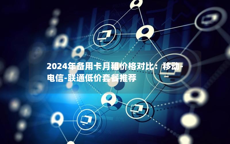 2024年备用卡月租价格对比：移动-电信-联通低价套餐推荐