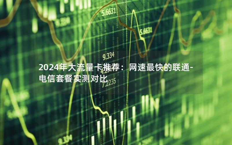 2024年大流量卡推荐：网速最快的联通-电信套餐实测对比
