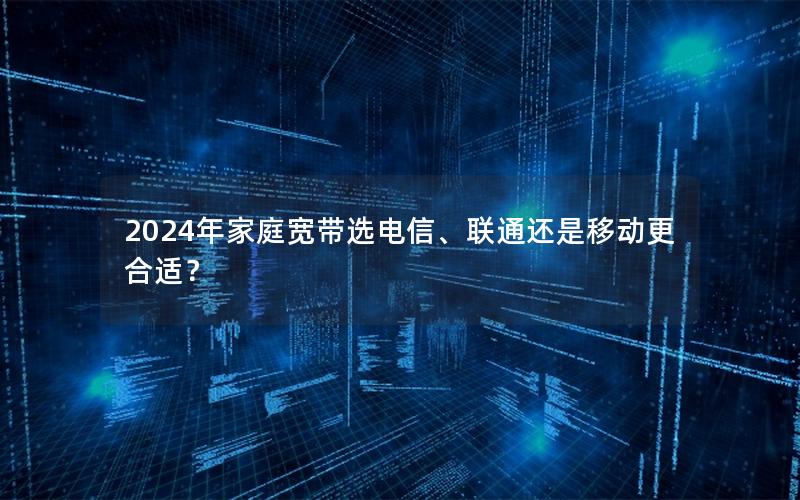 2024年家庭宽带选电信、联通还是移动更合适？
