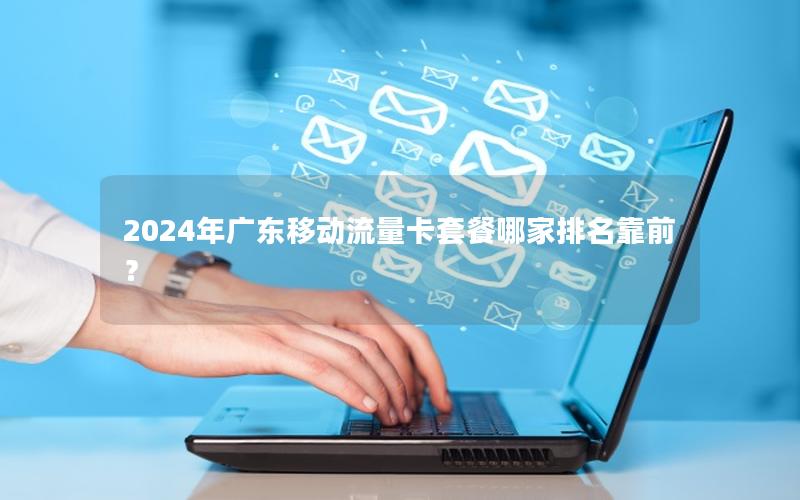 2024年广东移动流量卡套餐哪家排名靠前？