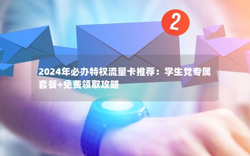 2024年必办特权流量卡推荐：学生党专属套餐+免费领取攻略