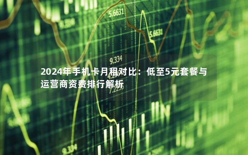 2024年手机卡月租对比：低至5元套餐与运营商资费排行解析