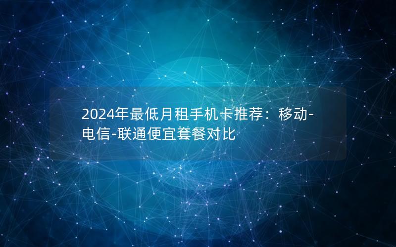 2024年最低月租手机卡推荐：移动-电信-联通便宜套餐对比