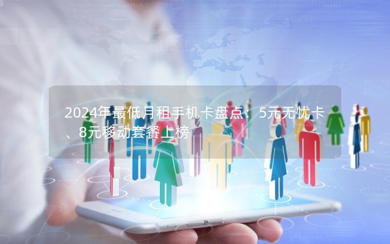2024年最低月租手机卡盘点：5元无忧卡、8元移动套餐上榜