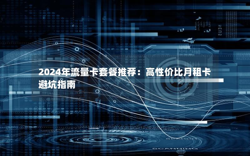 2024年流量卡套餐推荐：高性价比月租卡避坑指南