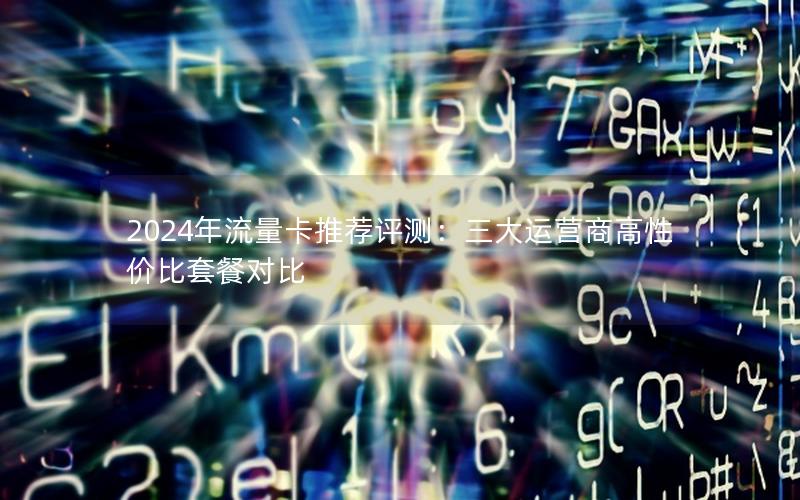 2024年流量卡推荐评测：三大运营商高性价比套餐对比