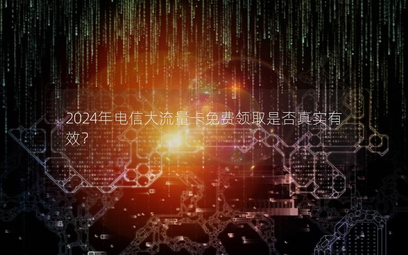 2024年电信大流量卡免费领取是否真实有效？