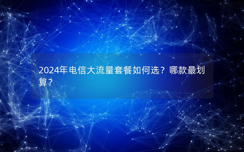2024年电信大流量套餐如何选？哪款最划算？