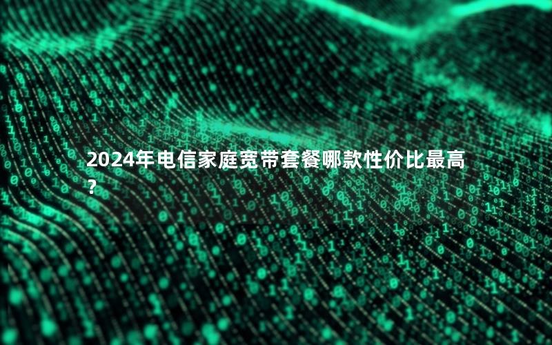 2024年电信家庭宽带套餐哪款性价比最高？