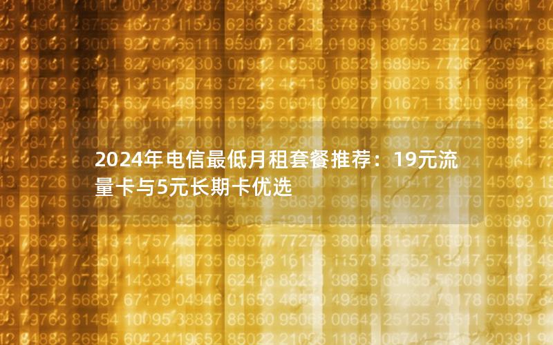 2024年电信最低月租套餐推荐：19元流量卡与5元长期卡优选