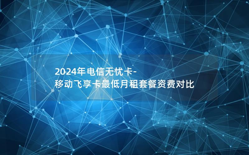 2024年电信无忧卡-移动飞享卡最低月租套餐资费对比