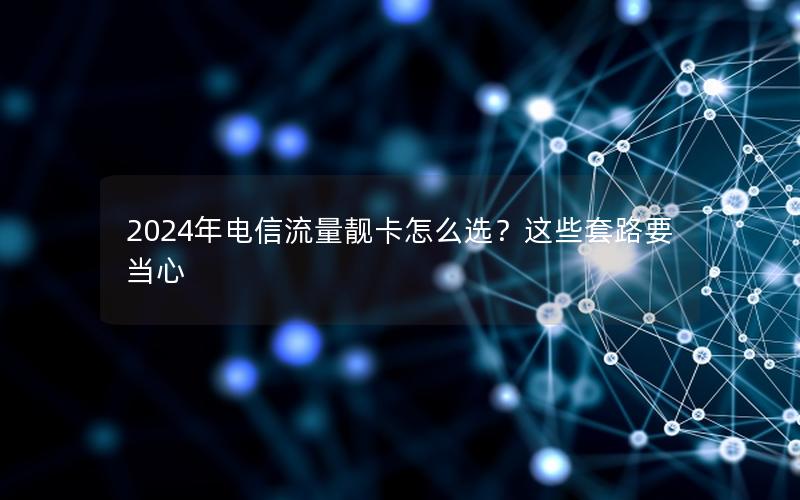 2024年电信流量靓卡怎么选？这些套路要当心