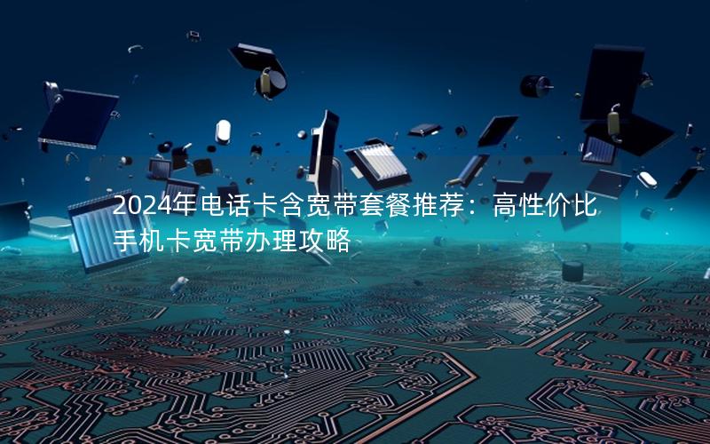 2024年电话卡含宽带套餐推荐：高性价比手机卡宽带办理攻略