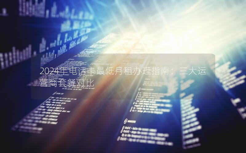 2024年电话卡最低月租办理指南：三大运营商套餐对比