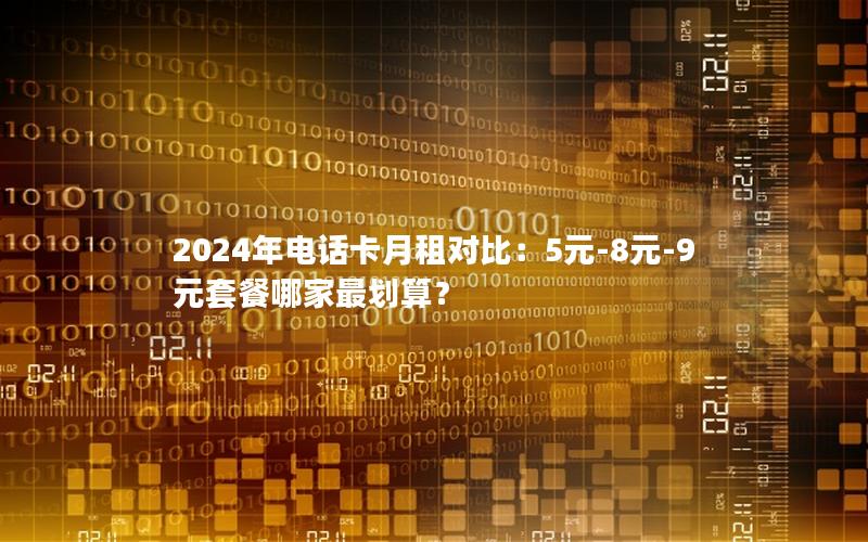 2024年电话卡月租对比：5元-8元-9元套餐哪家最划算？