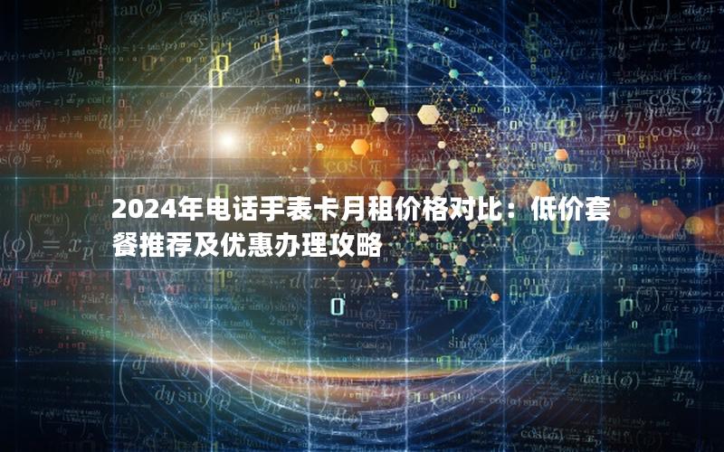 2024年电话手表卡月租价格对比：低价套餐推荐及优惠办理攻略