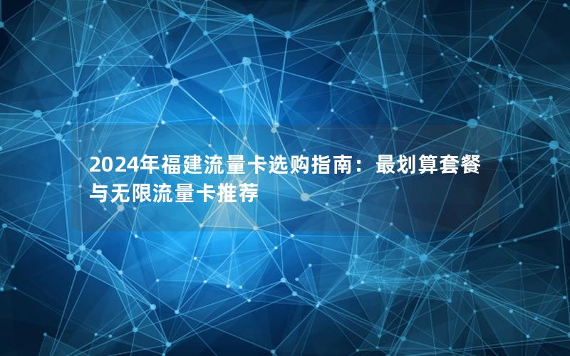 2024年福建流量卡选购指南：最划算套餐与无限流量卡推荐