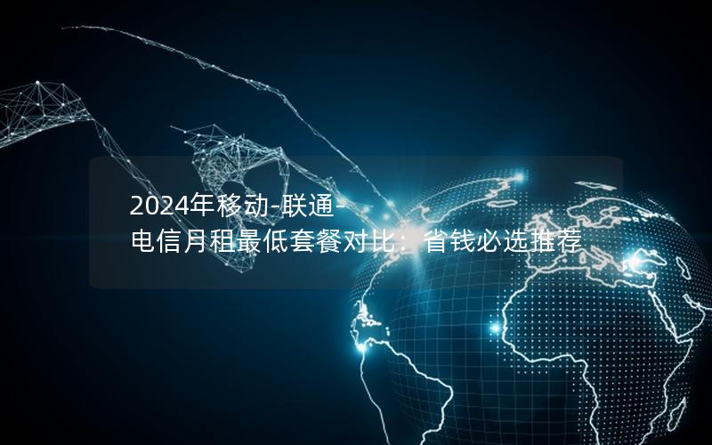 2024年移动-联通-电信月租最低套餐对比：省钱必选推荐