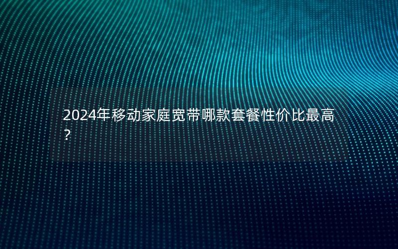 2024年移动家庭宽带哪款套餐性价比最高？