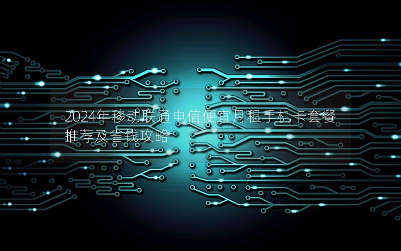 2024年移动联通电信便宜月租手机卡套餐推荐及省钱攻略