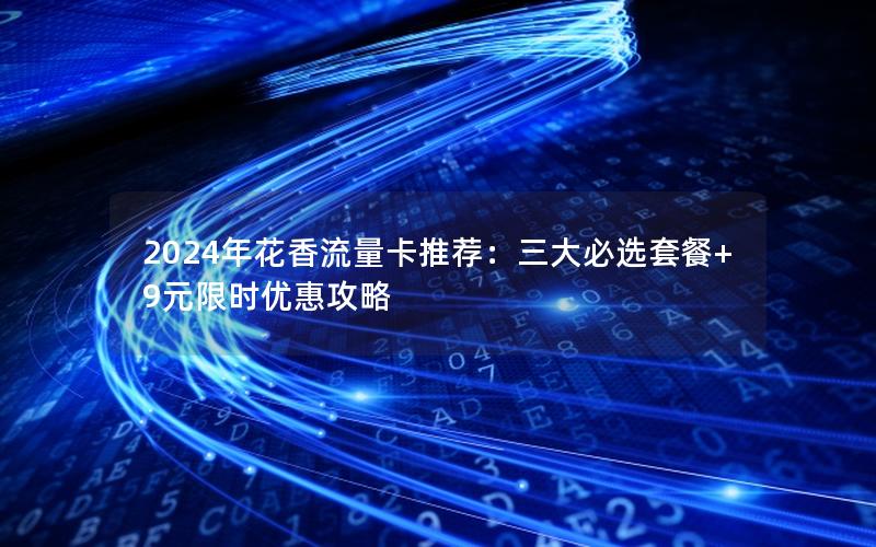 2024年花香流量卡推荐：三大必选套餐+9元限时优惠攻略
