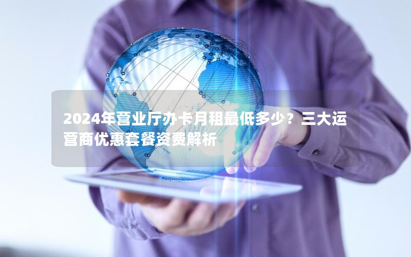 2024年营业厅办卡月租最低多少？三大运营商优惠套餐资费解析