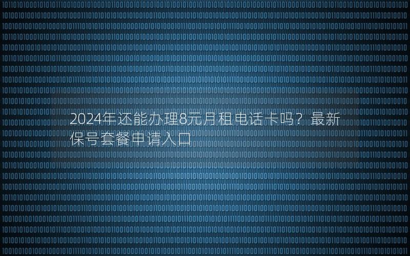 2024年还能办理8元月租电话卡吗？最新保号套餐申请入口