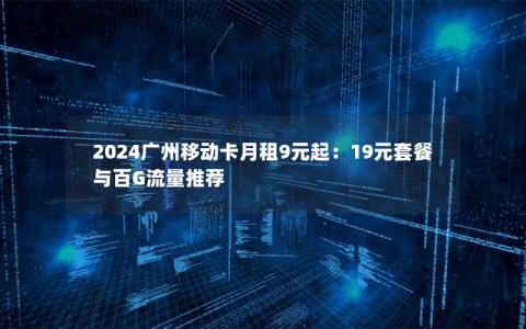 2024广州移动卡月租9元起：19元套餐与百G流量推荐
