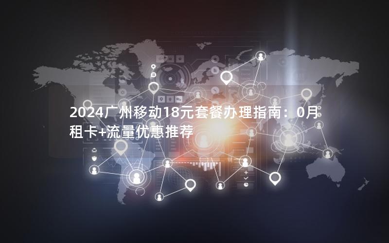 2024广州移动18元套餐办理指南：0月租卡+流量优惠推荐