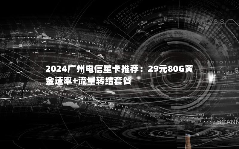 2024广州电信星卡推荐：29元80G黄金速率+流量转结套餐