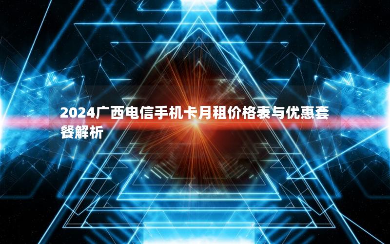 2024广西电信手机卡月租价格表与优惠套餐解析
