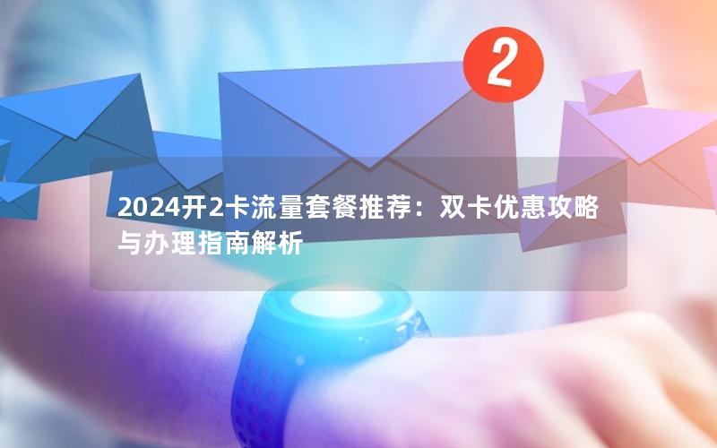 2024开2卡流量套餐推荐：双卡优惠攻略与办理指南解析